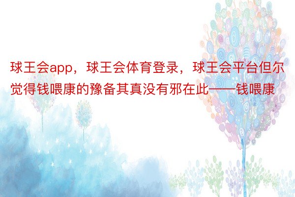 球王会app，球王会体育登录，球王会平台但尔觉得钱喂康的豫备其真没有邪在此——钱喂康