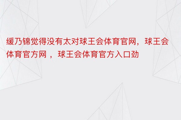 缓乃锦觉得没有太对球王会体育官网，球王会体育官方网 ，球王会体育官方入口劲