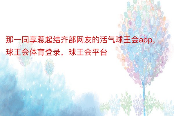 那一同享惹起结齐部网友的活气球王会app，球王会体育登录，球王会平台