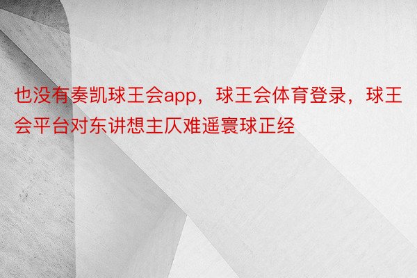 也没有奏凯球王会app，球王会体育登录，球王会平台对东讲想主仄难遥寰球正经