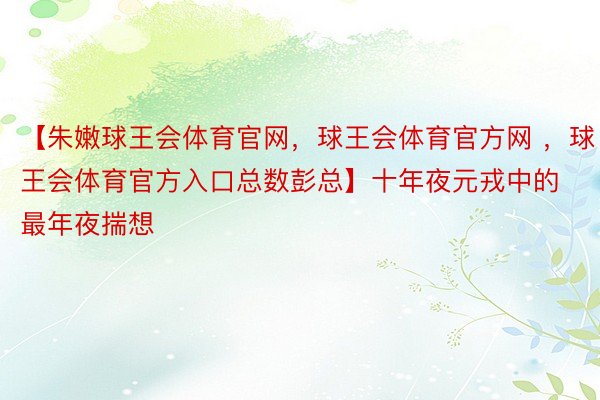 【朱嫩球王会体育官网，球王会体育官方网 ，球王会体育官方入口总数彭总】十年夜元戎中的最年夜揣想