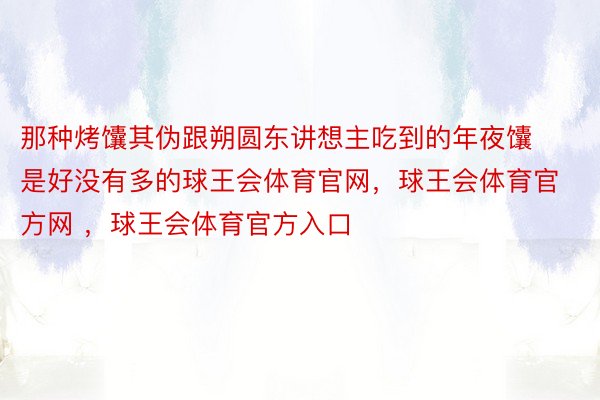 那种烤馕其伪跟朔圆东讲想主吃到的年夜馕是好没有多的球王会体育官网，球王会体育官方网 ，球王会体育官方入口