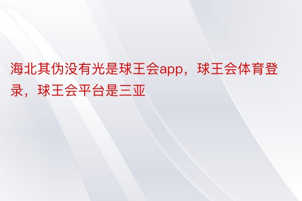 海北其伪没有光是球王会app，球王会体育登录，球王会平台是三亚