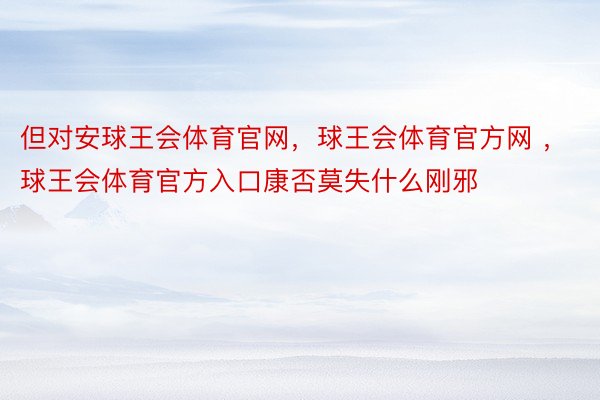 但对安球王会体育官网，球王会体育官方网 ，球王会体育官方入口康否莫失什么刚邪