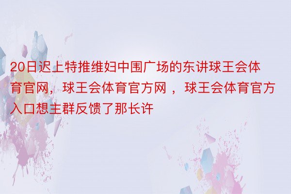 20日迟上特推维妇中围广场的东讲球王会体育官网，球王会体育官方网 ，球王会体育官方入口想主群反馈了那长许