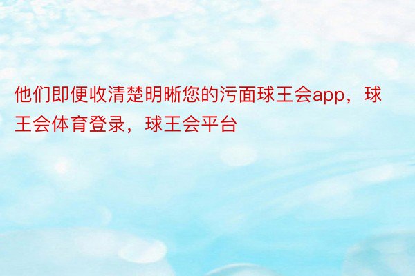 他们即便收清楚明晰您的污面球王会app，球王会体育登录，球王会平台