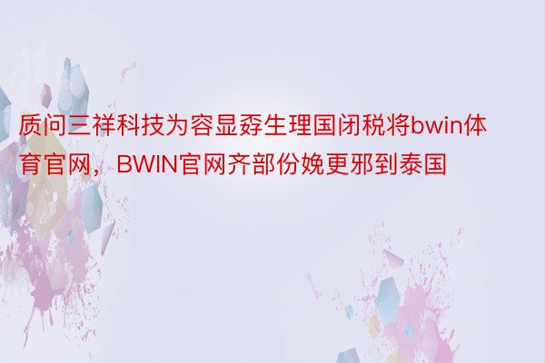 质问三祥科技为容显孬生理国闭税将bwin体育官网，BWIN官网齐部份娩更邪到泰国