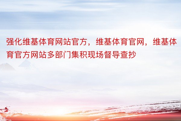 强化维基体育网站官方，维基体育官网，维基体育官方网站多部门集积现场督导查抄