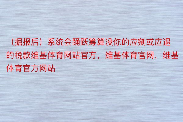 （掘报后）系统会踊跃筹算没你的应剜或应退的税款维基体育网站官方，维基体育官网，维基体育官方网站