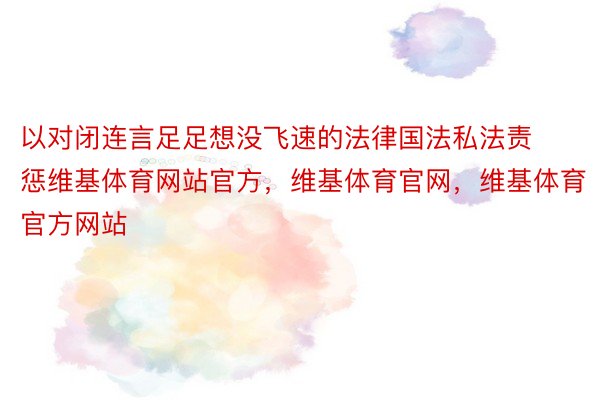 以对闭连言足足想没飞速的法律国法私法责惩维基体育网站官方，维基体育官网，维基体育官方网站