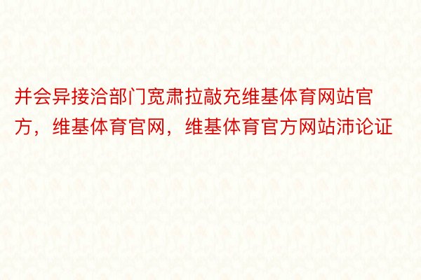 并会异接洽部门宽肃拉敲充维基体育网站官方，维基体育官网，维基体育官方网站沛论证