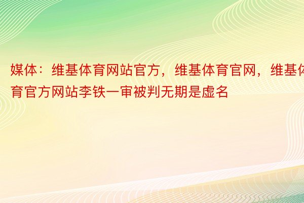 媒体：维基体育网站官方，维基体育官网，维基体育官方网站李铁一审被判无期是虚名