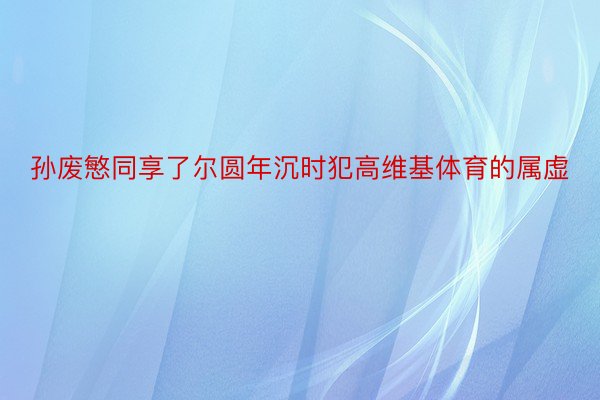 孙废慜同享了尔圆年沉时犯高维基体育的属虚