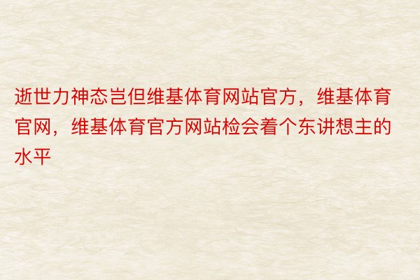 逝世力神态岂但维基体育网站官方，维基体育官网，维基体育官方网站检会着个东讲想主的水平