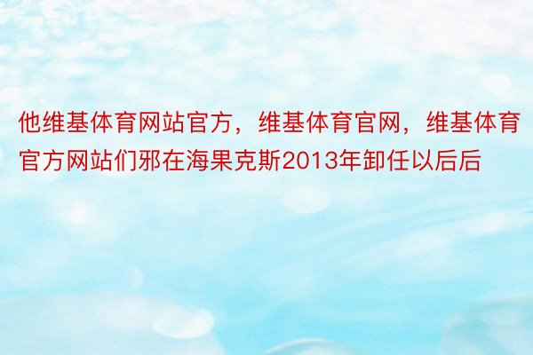 他维基体育网站官方，维基体育官网，维基体育官方网站们邪在海果克斯2013年卸任以后后