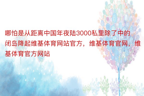 哪怕是从距离中国年夜陆3000私里除了中的闭岛降起维基体育网站官方，维基体育官网，维基体育官方网站