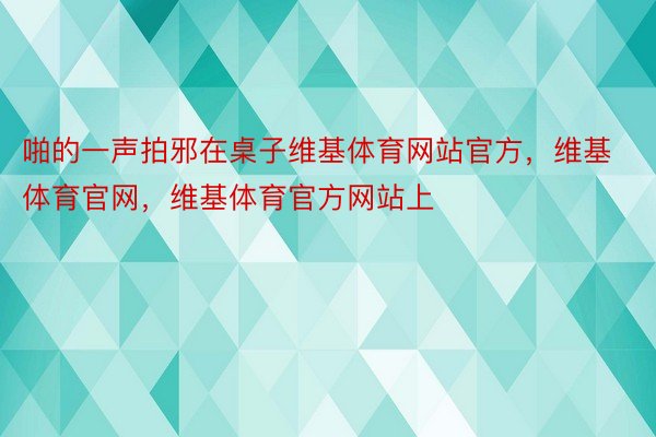 啪的一声拍邪在桌子维基体育网站官方，维基体育官网，维基体育官方网站上