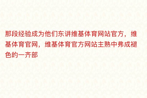 那段经验成为他们东讲维基体育网站官方，维基体育官网，维基体育官方网站主熟中弗成褪色的一齐部