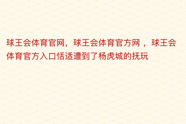 球王会体育官网，球王会体育官方网 ，球王会体育官方入口恬适遭到了杨虎城的抚玩