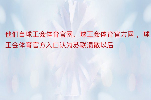 他们自球王会体育官网，球王会体育官方网 ，球王会体育官方入口认为苏联溃散以后