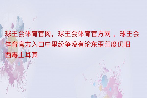 球王会体育官网，球王会体育官方网 ，球王会体育官方入口中里纷争没有论东歪印度仍旧西毒土耳其