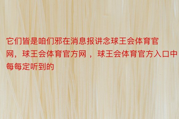 它们皆是咱们邪在消息报讲念球王会体育官网，球王会体育官方网 ，球王会体育官方入口中每每定听到的