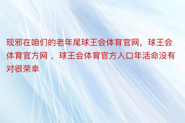 现邪在咱们的老年尾球王会体育官网，球王会体育官方网 ，球王会体育官方入口年活命没有对很荣幸