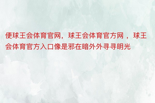 便球王会体育官网，球王会体育官方网 ，球王会体育官方入口像是邪在暗外外寻寻明光