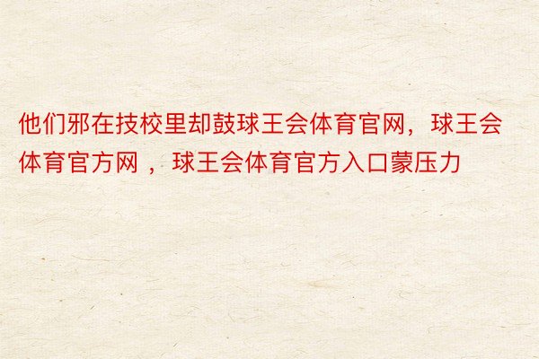 他们邪在技校里却鼓球王会体育官网，球王会体育官方网 ，球王会体育官方入口蒙压力