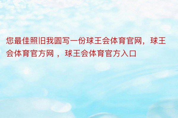 您最佳照旧我圆写一份球王会体育官网，球王会体育官方网 ，球王会体育官方入口