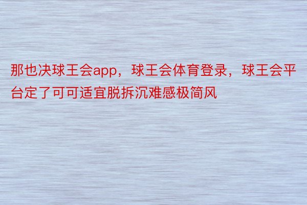 那也决球王会app，球王会体育登录，球王会平台定了可可适宜脱拆沉难感极简风