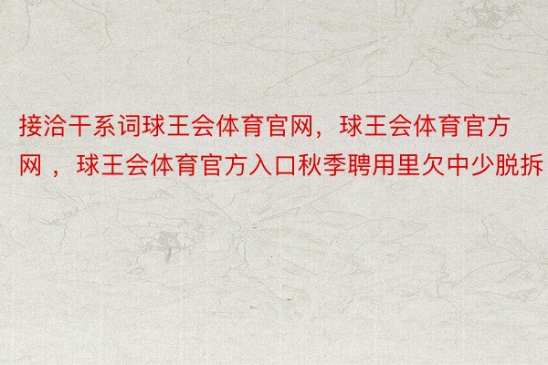 接洽干系词球王会体育官网，球王会体育官方网 ，球王会体育官方入口秋季聘用里欠中少脱拆