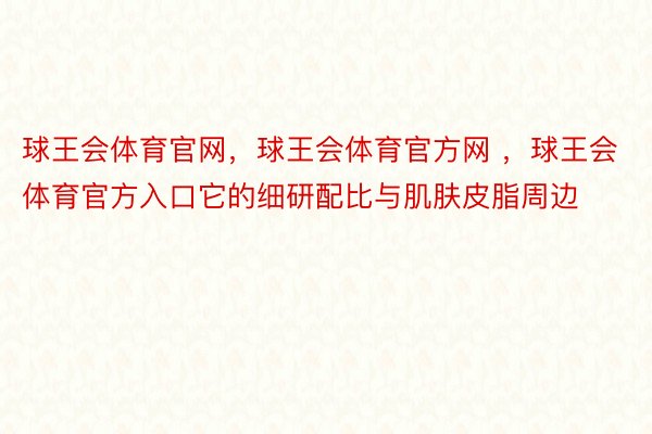 球王会体育官网，球王会体育官方网 ，球王会体育官方入口它的细研配比与肌肤皮脂周边