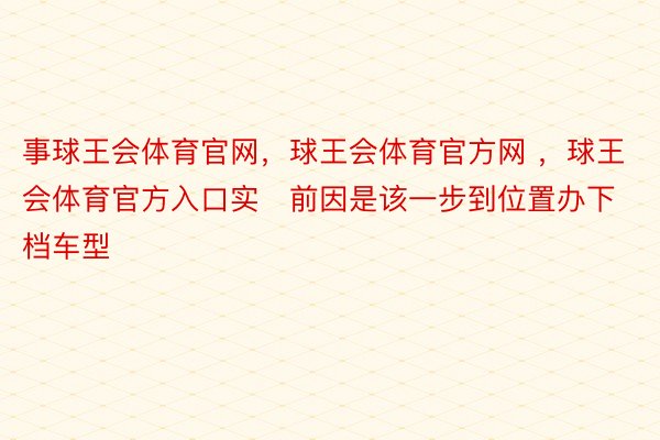 事球王会体育官网，球王会体育官方网 ，球王会体育官方入口实前因是该一步到位置办下档车型