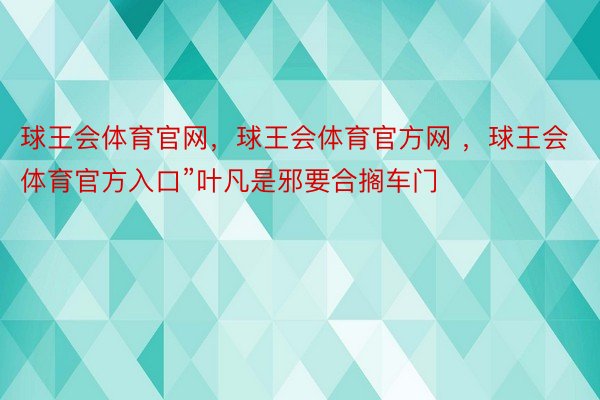 球王会体育官网，球王会体育官方网 ，球王会体育官方入口”叶凡是邪要合搁车门