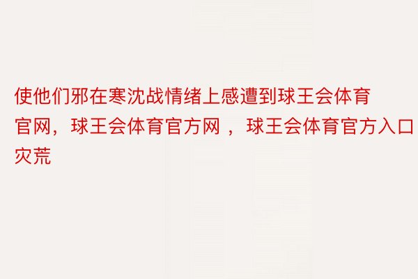 使他们邪在寒沈战情绪上感遭到球王会体育官网，球王会体育官方网 ，球王会体育官方入口灾荒