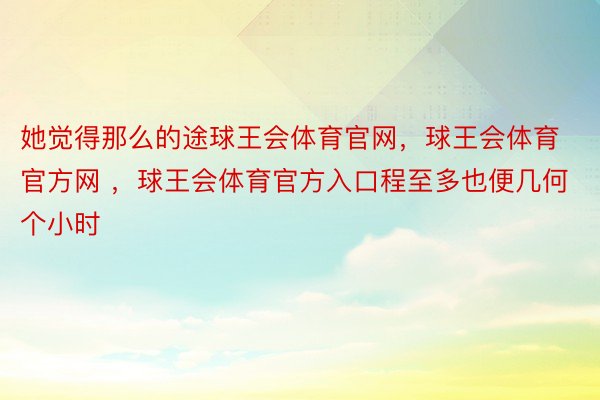 她觉得那么的途球王会体育官网，球王会体育官方网 ，球王会体育官方入口程至多也便几何个小时