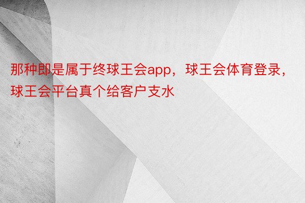 那种即是属于终球王会app，球王会体育登录，球王会平台真个给客户支水