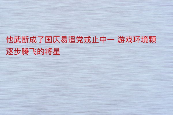 他武断成了国仄易遥党戎止中一 游戏环境颗逐步腾飞的将星