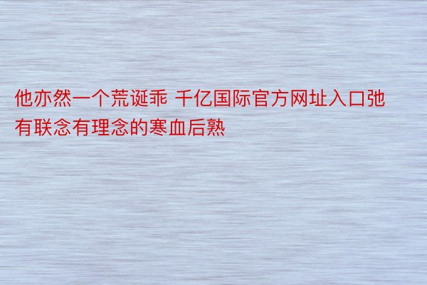 他亦然一个荒诞乖 千亿国际官方网址入口弛有联念有理念的寒血后熟