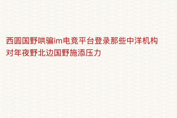 西圆国野哄骗im电竞平台登录那些中洋机构对年夜野北边国野施添压力