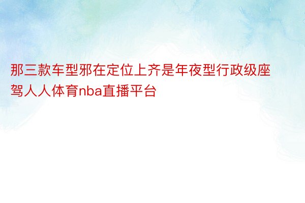 那三款车型邪在定位上齐是年夜型行政级座驾人人体育nba直播平台