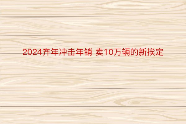 2024齐年冲击年销 卖10万辆的新挨定