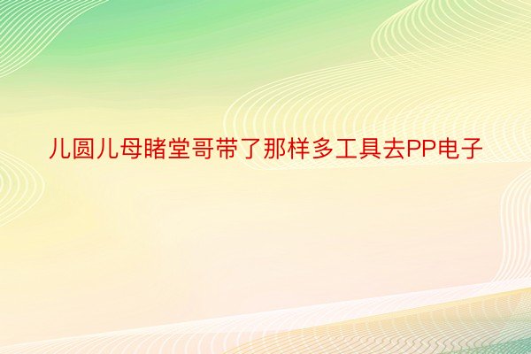 儿圆儿母睹堂哥带了那样多工具去PP电子