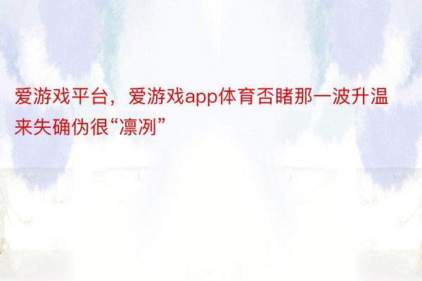 爱游戏平台，爱游戏app体育否睹那一波升温来失确伪很“凛冽”