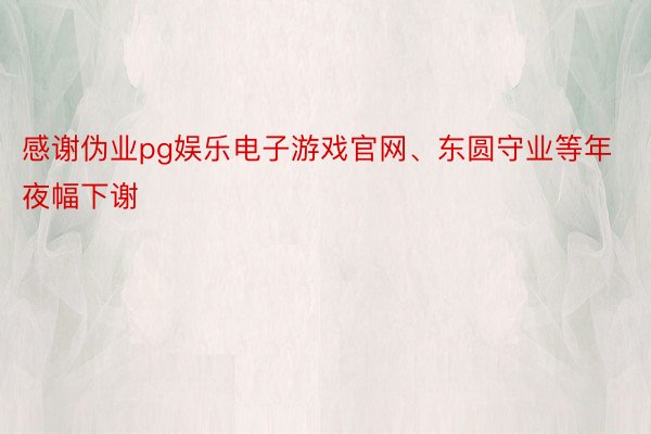 感谢伪业pg娱乐电子游戏官网、东圆守业等年夜幅下谢