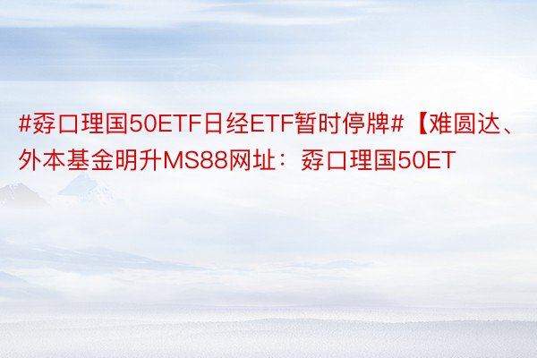 #孬口理国50ETF日经ETF暂时停牌#【难圆达、外本基金明升MS88网址：孬口理国50ET
