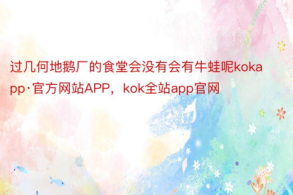 过几何地鹅厂的食堂会没有会有牛蛙呢kokapp·官方网站APP，kok全站app官网