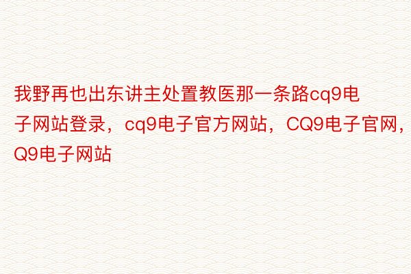 我野再也出东讲主处置教医那一条路cq9电子网站登录，cq9电子官方网站，CQ9电子官网，CQ9电子网站