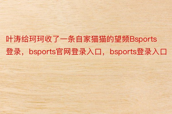 叶涛给珂珂收了一条自家猫猫的望频Bsports登录，bsports官网登录入口，bsports登录入口